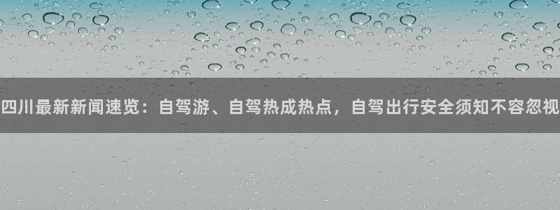 四川最新新闻速览：自驾游、自驾热成热点，自驾出行安全须知不容忽视
