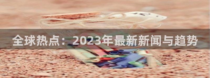 全球热点：2023年最新新闻与趋势