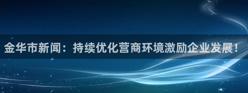 金华市新闻：持续优化营商环境激励企业发展！